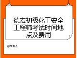 德宏初级化工安全工程师考试时间地点及费用