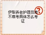 伊犁养老护理员难不难考具体怎么考证