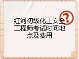 红河初级化工安全工程师考试时间地点及费用