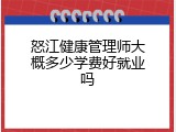 怒江健康管理师大概多少学费好就业吗