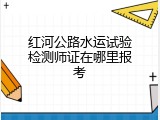 红河公路水运试验检测师证在哪里报考