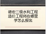 德宏二级水利工程造价工程师在哪里学怎么报名