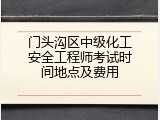 门头沟区中级化工安全工程师考试时间地点及费用