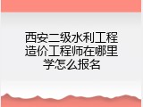 西安二级水利工程造价工程师在哪里学怎么报名