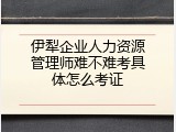 伊犁企业人力资源管理师难不难考具体怎么考证