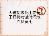 大理初级化工安全工程师考试时间地点及费用