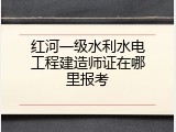 红河一级水利水电工程建造师证在哪里报考