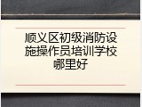 顺义区初级消防设施操作员培训学校哪里好