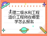 大理二级水利工程造价工程师在哪里学怎么报名