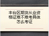 丰台区期货从业资格证难不难考具体怎么考证