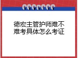德宏主管护师难不难考具体怎么考证