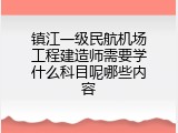 镇江一级民航机场工程建造师需要学什么科目呢哪些内容
