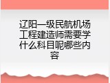 辽阳一级民航机场工程建造师需要学什么科目呢哪些内容