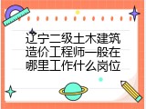 辽宁二级土木建筑造价工程师一般在哪里工作什么岗位