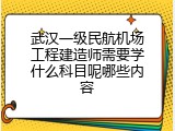 武汉一级民航机场工程建造师需要学什么科目呢哪些内容