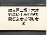 顺义区二级土木建筑造价工程师报考要怎么考试何时考试