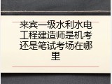 来宾一级水利水电工程建造师是机考还是笔试考场在哪里