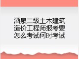 酒泉二级土木建筑造价工程师报考要怎么考试何时考试