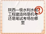 陕西一级水利水电工程建造师是机考还是笔试考场在哪里