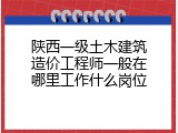 陕西一级土木建筑造价工程师一般在哪里工作什么岗位