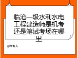 临沧一级水利水电工程建造师是机考还是笔试考场在哪里