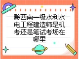 黔西南一级水利水电工程建造师是机考还是笔试考场在哪里