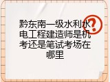 黔东南一级水利水电工程建造师是机考还是笔试考场在哪里