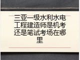 三亚一级水利水电工程建造师是机考还是笔试考场在哪里