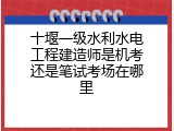 十堰一级水利水电工程建造师是机考还是笔试考场在哪里