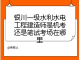 银川一级水利水电工程建造师是机考还是笔试考场在哪里