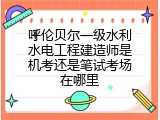呼伦贝尔一级水利水电工程建造师是机考还是笔试考场在哪里