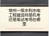 常州一级水利水电工程建造师是机考还是笔试考场在哪里