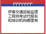 伊春交通运输监理工程师考试代报名和培训机构哪里有