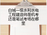 白城一级水利水电工程建造师是机考还是笔试考场在哪里