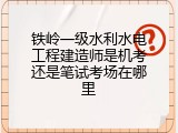 铁岭一级水利水电工程建造师是机考还是笔试考场在哪里