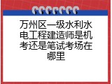 万州区一级水利水电工程建造师是机考还是笔试考场在哪里