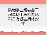 防城港二级安装工程造价工程师考试科目有哪些具体安排