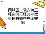 西城区二级安装工程造价工程师考试科目有哪些具体安排