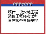 喀什二级安装工程造价工程师考试科目有哪些具体安排