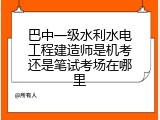 巴中一级水利水电工程建造师是机考还是笔试考场在哪里