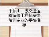 平顶山一级交通运输造价工程师资格培训专业的学校推荐