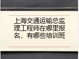上海交通运输总监理工程师在哪里报名，有哪些培训班