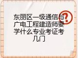 东丽区一级通信与广电工程建造师要学什么专业考证考几门