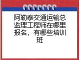 阿勒泰交通运输总监理工程师在哪里报名，有哪些培训班