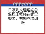 日喀则交通运输总监理工程师在哪里报名，有哪些培训班