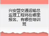 兴安盟交通运输总监理工程师在哪里报名，有哪些培训班