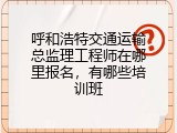 呼和浩特交通运输总监理工程师在哪里报名，有哪些培训班