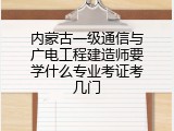 内蒙古一级通信与广电工程建造师要学什么专业考证考几门