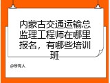 内蒙古交通运输总监理工程师在哪里报名，有哪些培训班