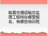 临夏交通运输总监理工程师在哪里报名，有哪些培训班